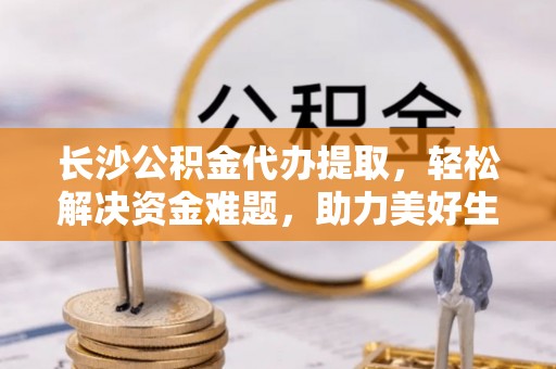 南屯长沙公积金代办提取，轻松解决资金难题，助力美好生活