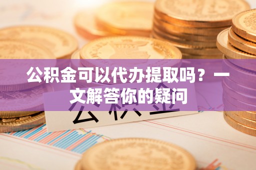 南屯公积金可以代办提取吗？一文解答你的疑问