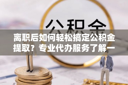 南屯离职后如何轻松搞定公积金提取？专业代办服务了解一下