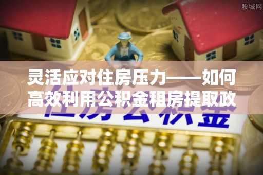 南屯灵活应对住房压力——如何高效利用公积金租房提取政策