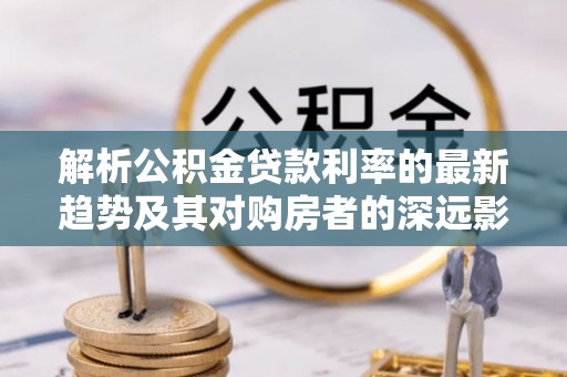 南屯解析公积金贷款利率的最新趋势及其对购房者的深远影响