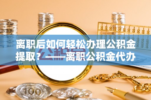 南屯离职后如何轻松办理公积金提取？——离职公积金代办提取服务详解