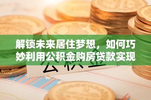 南屯解锁未来居住梦想，如何巧妙利用公积金购房贷款实现房产投资