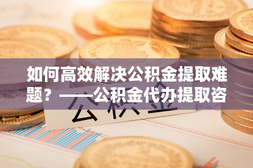 南屯如何高效解决公积金提取难题？——公积金代办提取咨询服务全解析