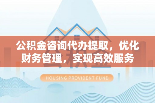南屯公积金咨询代办提取，优化财务管理，实现高效服务