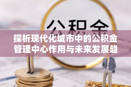 南屯探析现代化城市中的公积金管理中心作用与未来发展趋势