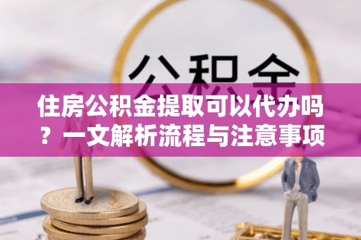 南屯住房公积金提取可以代办吗？一文解析流程与注意事项