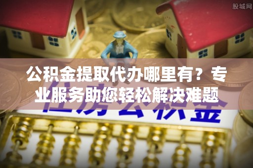 南屯公积金提取代办哪里有？专业服务助您轻松解决难题