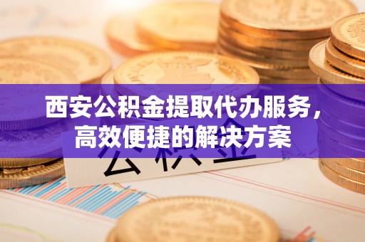 南屯西安公积金提取代办服务，高效便捷的解决方案