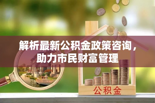 南屯解析最新公积金政策咨询，助力市民财富管理