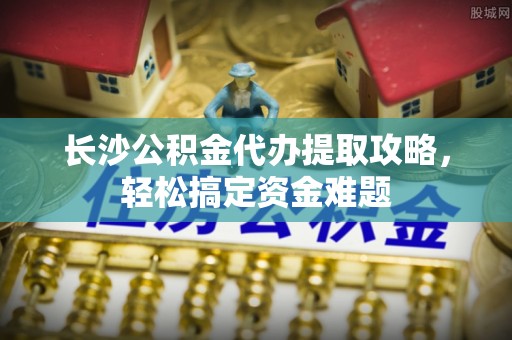 南屯长沙公积金代办提取攻略，轻松搞定资金难题