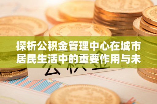 南屯探析公积金管理中心在城市居民生活中的重要作用与未来发展趋势