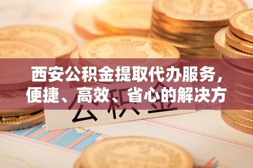 南屯西安公积金提取代办服务，便捷、高效、省心的解决方案