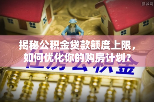 南屯揭秘公积金贷款额度上限，如何优化你的购房计划？