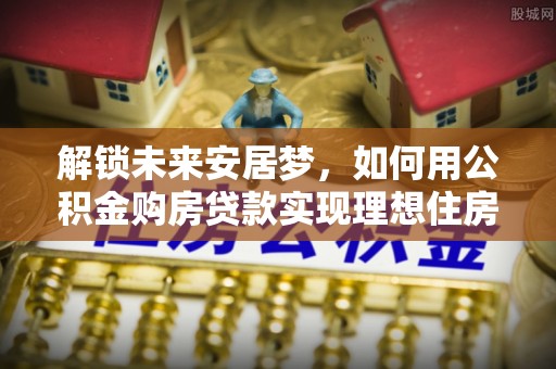 南屯解锁未来安居梦，如何用公积金购房贷款实现理想住房计划