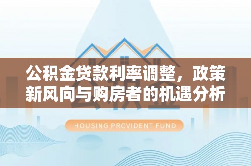 南屯公积金贷款利率调整，政策新风向与购房者的机遇分析