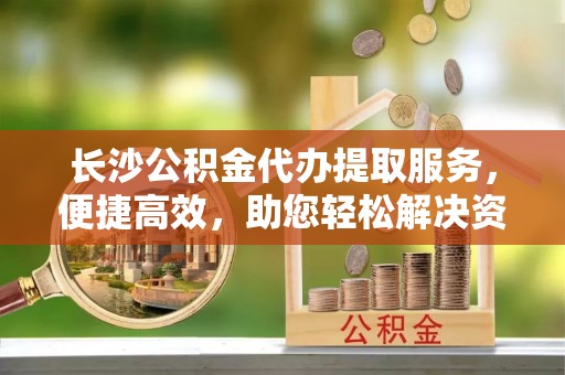 南屯长沙公积金代办提取服务，便捷高效，助您轻松解决资金需求