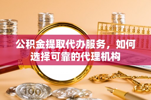 南屯公积金提取代办服务，如何选择可靠的代理机构