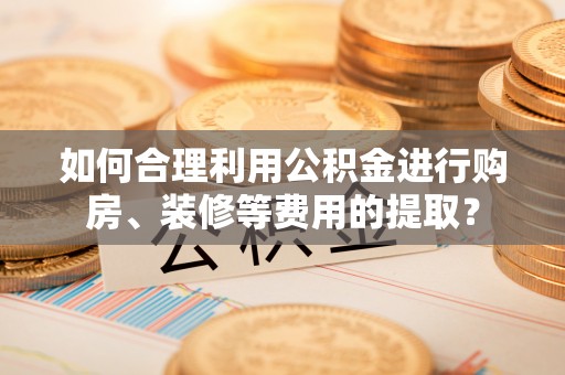 南屯如何合理利用公积金进行购房、装修等费用的提取？