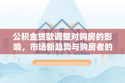 南屯公积金贷款调整对购房的影响，市场新趋势与购房者的选择