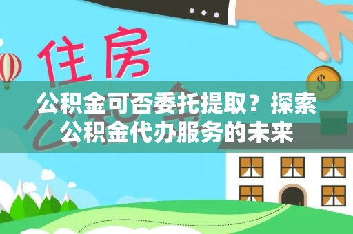 南屯公积金可否委托提取？探索公积金代办服务的未来
