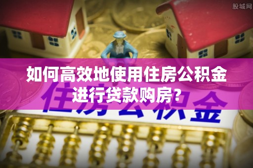 南屯如何高效地使用住房公积金进行贷款购房？